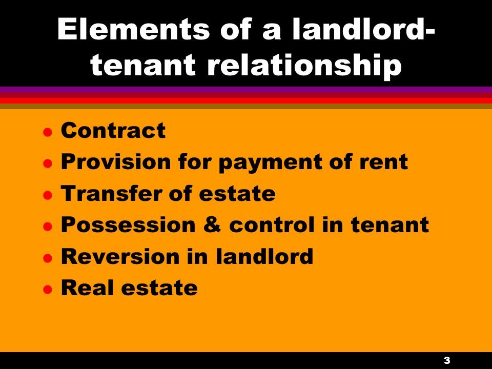 3 Elements of a landlord- tenant relationship l Contract l Provision for payment of rent l Transfer of estate l Possession & control in tenant l Reversion in landlord l Real estate