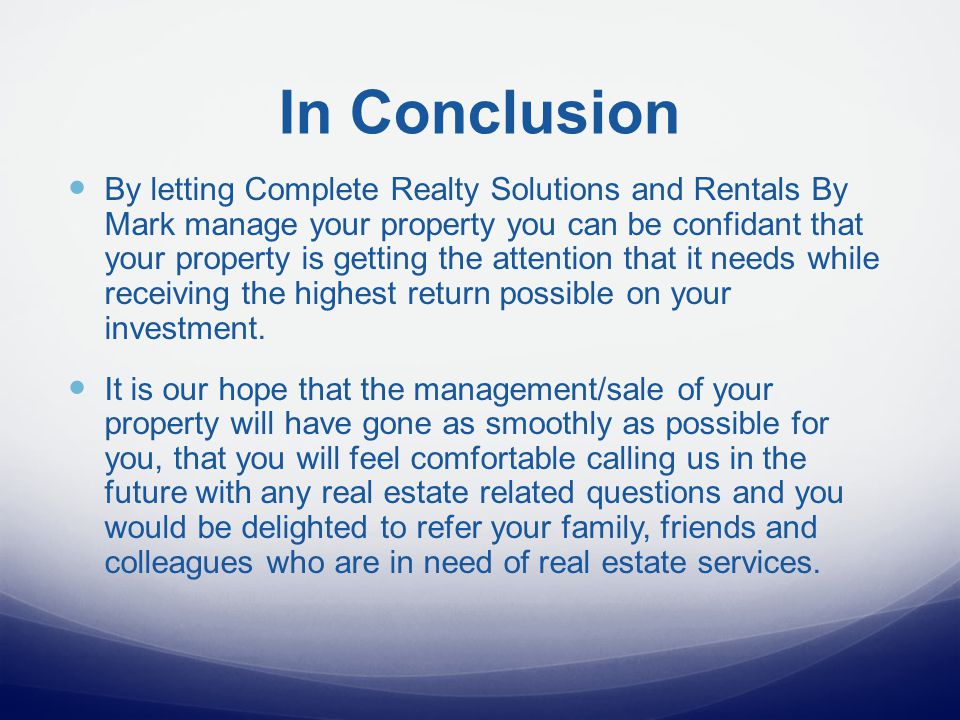 In Conclusion By letting Complete Realty Solutions and Rentals By Mark manage your property you can be confidant that your property is getting the attention that it needs while receiving the highest return possible on your investment.