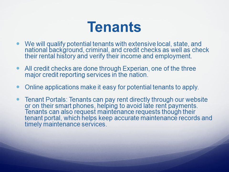 Tenants We will qualify potential tenants with extensive local, state, and national background, criminal, and credit checks as well as check their rental history and verify their income and employment.