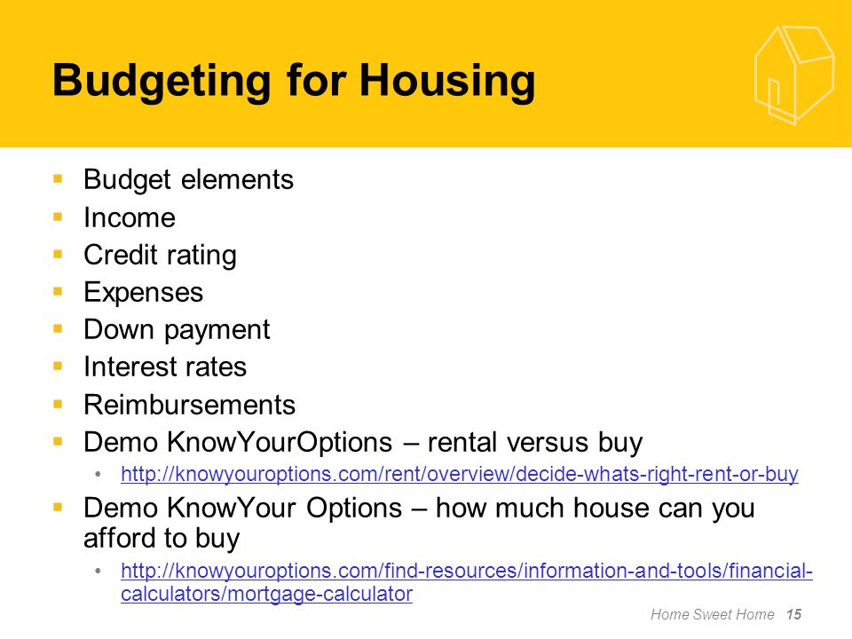 Home Sweet Home 15  Budget elements  Income  Credit rating  Expenses  Down payment  Interest rates  Reimbursements  Demo KnowYourOptions – rental versus buy    Demo KnowYour Options – how much house can you afford to buy   calculators/mortgage-calculatorhttp://knowyouroptions.com/find-resources/information-and-tools/financial- calculators/mortgage-calculator Budgeting for Housing