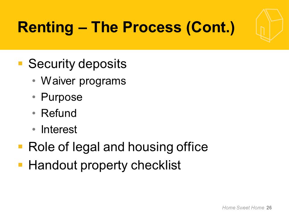  Security deposits Waiver programs Purpose Refund Interest  Role of legal and housing office  Handout property checklist Home Sweet Home 26 Renting – The Process (Cont.)