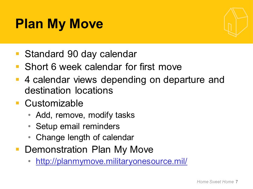 Home Sweet Home 7  Standard 90 day calendar  Short 6 week calendar for first move  4 calendar views depending on departure and destination locations  Customizable Add, remove, modify tasks Setup  reminders Change length of calendar  Demonstration Plan My Move   Plan My Move
