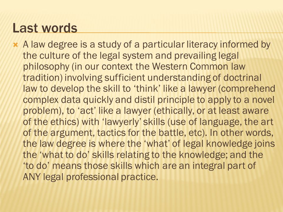 Last words  A law degree is a study of a particular literacy informed by the culture of the legal system and prevailing legal philosophy (in our context the Western Common law tradition) involving sufficient understanding of doctrinal law to develop the skill to ‘think’ like a lawyer (comprehend complex data quickly and distil principle to apply to a novel problem), to ‘act’ like a lawyer (ethically, or at least aware of the ethics) with ‘lawyerly’ skills (use of language, the art of the argument, tactics for the battle, etc).