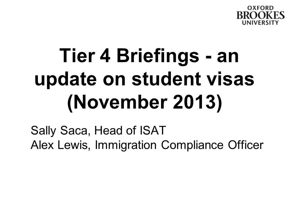 Tier 4 Briefings - an update on student visas (November 2013) Sally Saca, Head of ISAT Alex Lewis, Immigration Compliance Officer