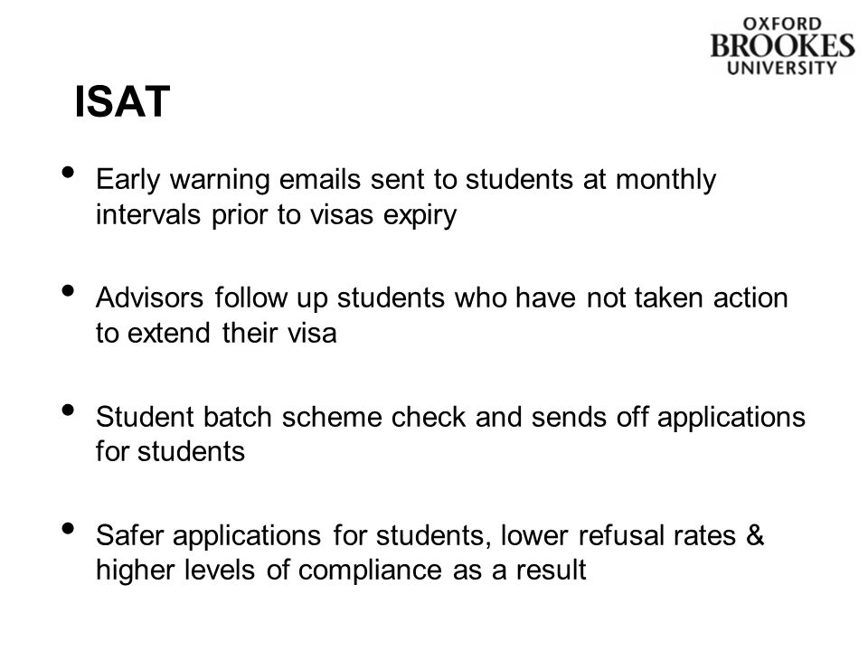 Early warning  s sent to students at monthly intervals prior to visas expiry Advisors follow up students who have not taken action to extend their visa Student batch scheme check and sends off applications for students Safer applications for students, lower refusal rates & higher levels of compliance as a result ISAT