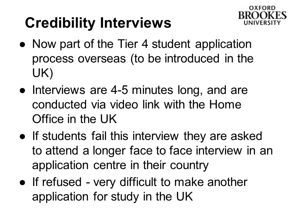 Credibility Interviews ●Now part of the Tier 4 student application process overseas (to be introduced in the UK) ●Interviews are 4-5 minutes long, and are conducted via video link with the Home Office in the UK ●If students fail this interview they are asked to attend a longer face to face interview in an application centre in their country ●If refused - very difficult to make another application for study in the UK