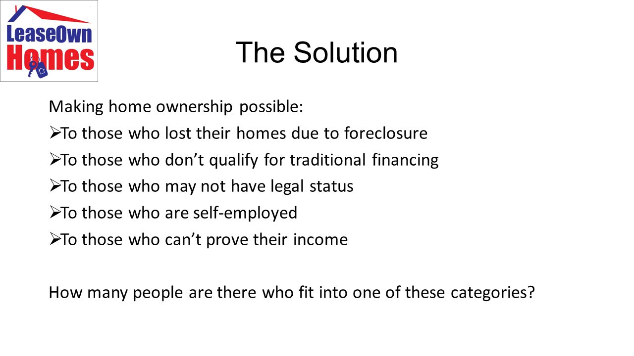 The Solution Making home ownership possible:  To those who lost their homes due to foreclosure  To those who don’t qualify for traditional financing  To those who may not have legal status  To those who are self-employed  To those who can’t prove their income How many people are there who fit into one of these categories