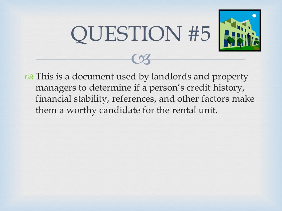   This is a document used by landlords and property managers to determine if a person’s credit history, financial stability, references, and other factors make them a worthy candidate for the rental unit.