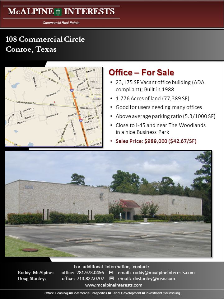 McALPINE INTERESTS Commercial Real Estate Office Leasing Commercial Properties Land Development Investment Counseling For additional information, contact: Roddy McAlpine: office: Doug Stanley: office: ,175 SF Vacant office building (ADA compliant); Built in Acres of land (77,389 SF) Good for users needing many offices Above average parking ratio (5.3/1000 SF) Close to I-45 and near The Woodlands in a nice Business Park Sales Price: $989,000 ($42.67/SF) 108 Commercial Circle Conroe, Texas Office – For Sale