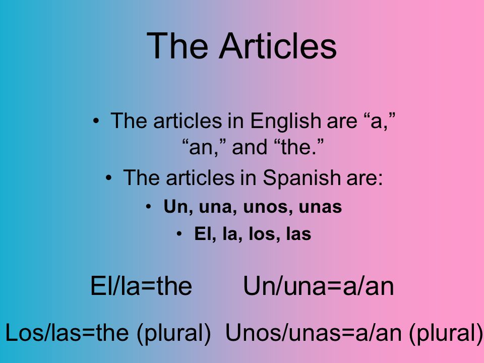 The Articles The articles in English are a, an, and the. The articles in Spanish are: Un, una, unos, unas El, la, los, las El/la=the Un/una=a/an Los/las=the (plural) Unos/unas=a/an (plural)