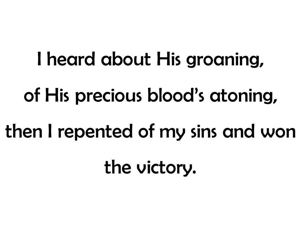 I heard about His groaning, of His precious blood’s atoning, then I repented of my sins and won the victory.