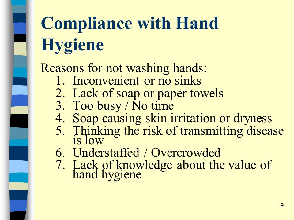 Compliance with Hand Hygiene Reasons for not washing hands: 1.Inconvenient or no sinks 2.Lack of soap or paper towels 3.Too busy / No time 4.Soap causing skin irritation or dryness 5.Thinking the risk of transmitting disease is low 6.Understaffed / Overcrowded 7.Lack of knowledge about the value of hand hygiene 19