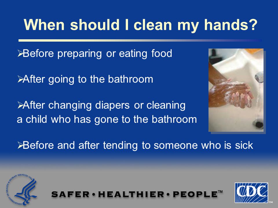  Before preparing or eating food  After going to the bathroom  After changing diapers or cleaning a child who has gone to the bathroom  Before and after tending to someone who is sick When should I clean my hands