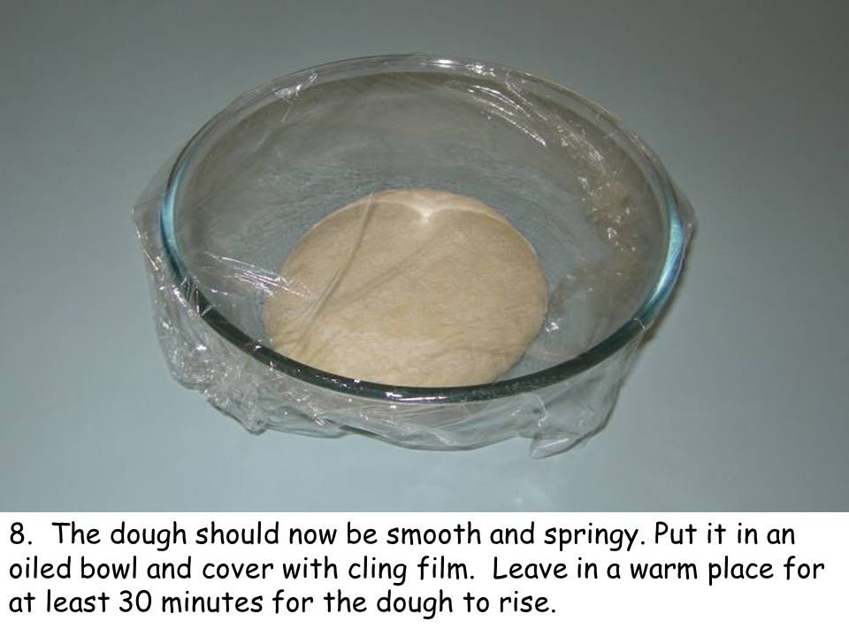 8. The dough should now be smooth and springy. Put it in an oiled bowl and cover with cling film.