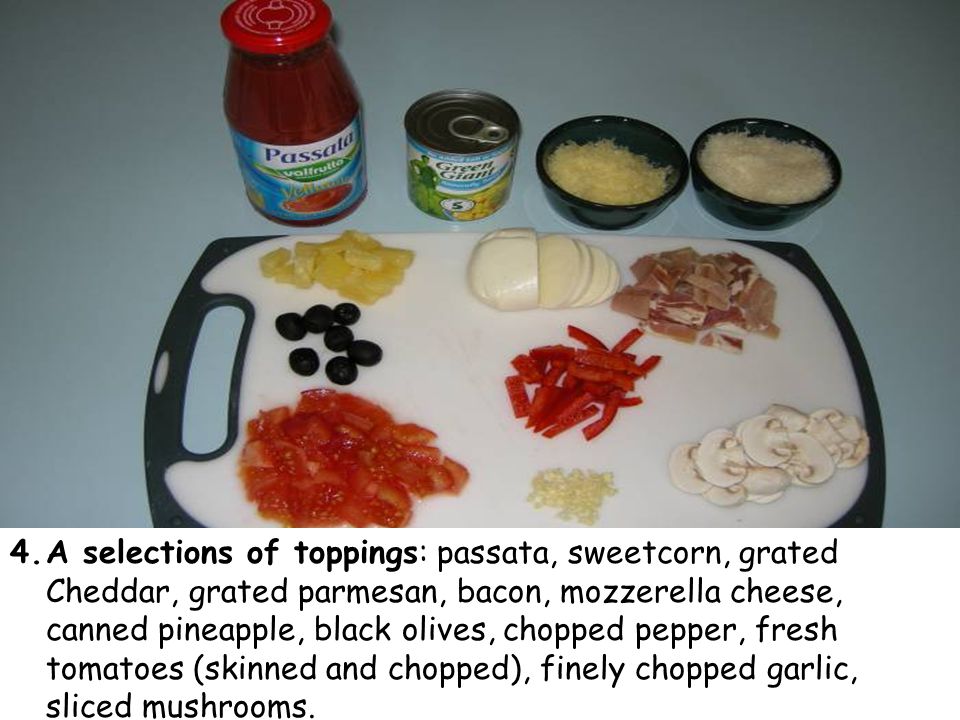 4.A selections of toppings: passata, sweetcorn, grated Cheddar, grated parmesan, bacon, mozzerella cheese, canned pineapple, black olives, chopped pepper, fresh tomatoes (skinned and chopped), finely chopped garlic, sliced mushrooms.
