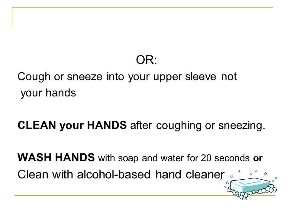 OR: Cough or sneeze into your upper sleeve not your hands CLEAN your HANDS after coughing or sneezing.