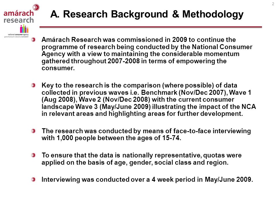 2 Amárach Research was commissioned in 2009 to continue the programme of research being conducted by the National Consumer Agency with a view to maintaining the considerable momentum gathered throughout in terms of empowering the consumer.