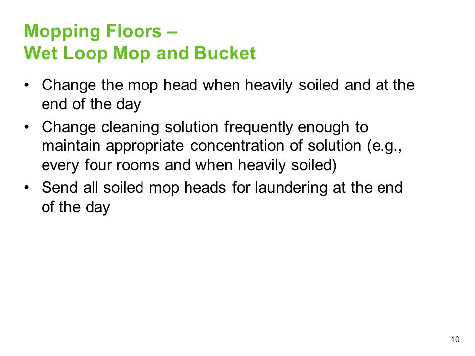 10 Mopping Floors – Wet Loop Mop and Bucket Change the mop head when heavily soiled and at the end of the day Change cleaning solution frequently enough to maintain appropriate concentration of solution (e.g., every four rooms and when heavily soiled) Send all soiled mop heads for laundering at the end of the day