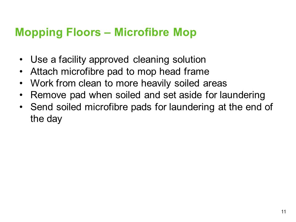11 Mopping Floors – Microfibre Mop Use a facility approved cleaning solution Attach microfibre pad to mop head frame Work from clean to more heavily soiled areas Remove pad when soiled and set aside for laundering Send soiled microfibre pads for laundering at the end of the day
