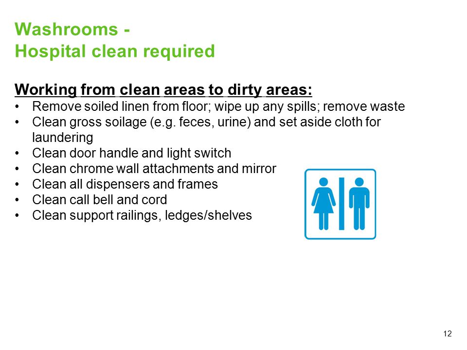 12 Washrooms - Hospital clean required Working from clean areas to dirty areas: Remove soiled linen from floor; wipe up any spills; remove waste Clean gross soilage (e.g.