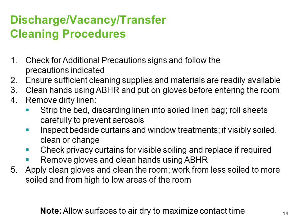 14 Discharge/Vacancy/Transfer Cleaning Procedures 1.Check for Additional Precautions signs and follow the precautions indicated 2.Ensure sufficient cleaning supplies and materials are readily available 3.Clean hands using ABHR and put on gloves before entering the room 4.Remove dirty linen:  Strip the bed, discarding linen into soiled linen bag; roll sheets carefully to prevent aerosols  Inspect bedside curtains and window treatments; if visibly soiled, clean or change  Check privacy curtains for visible soiling and replace if required  Remove gloves and clean hands using ABHR 5.Apply clean gloves and clean the room; work from less soiled to more soiled and from high to low areas of the room Note: Allow surfaces to air dry to maximize contact time