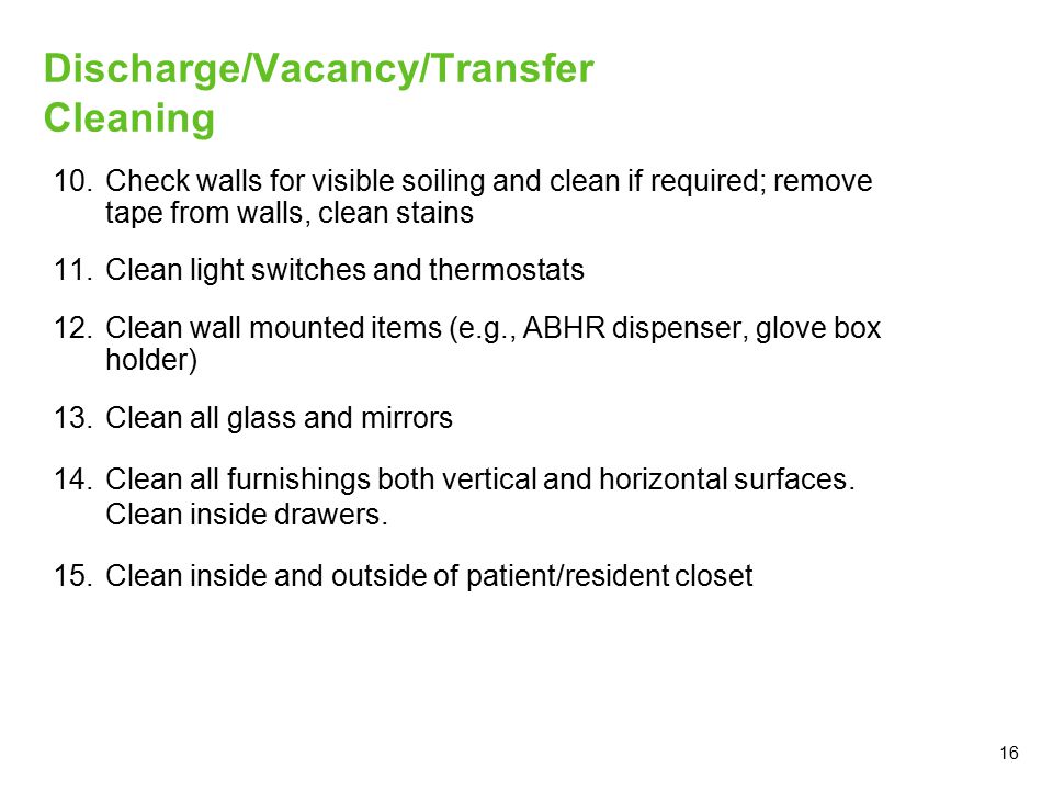 16 Discharge/Vacancy/Transfer Cleaning 10.Check walls for visible soiling and clean if required; remove tape from walls, clean stains 11.Clean light switches and thermostats 12.Clean wall mounted items (e.g., ABHR dispenser, glove box holder) 13.Clean all glass and mirrors 14.Clean all furnishings both vertical and horizontal surfaces.