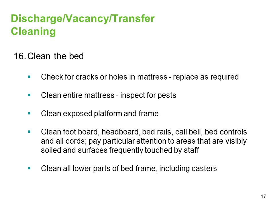 17 Discharge/Vacancy/Transfer Cleaning 16.Clean the bed  Check for cracks or holes in mattress - replace as required  Clean entire mattress - inspect for pests  Clean exposed platform and frame  Clean foot board, headboard, bed rails, call bell, bed controls and all cords; pay particular attention to areas that are visibly soiled and surfaces frequently touched by staff  Clean all lower parts of bed frame, including casters