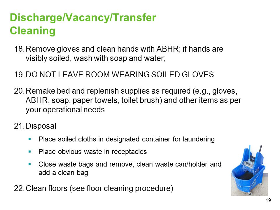 19 Discharge/Vacancy/Transfer Cleaning 18.Remove gloves and clean hands with ABHR; if hands are visibly soiled, wash with soap and water; 19.DO NOT LEAVE ROOM WEARING SOILED GLOVES 20.Remake bed and replenish supplies as required (e.g., gloves, ABHR, soap, paper towels, toilet brush) and other items as per your operational needs 21.Disposal  Place soiled cloths in designated container for laundering  Place obvious waste in receptacles  Close waste bags and remove; clean waste can/holder and add a clean bag 22.Clean floors (see floor cleaning procedure)