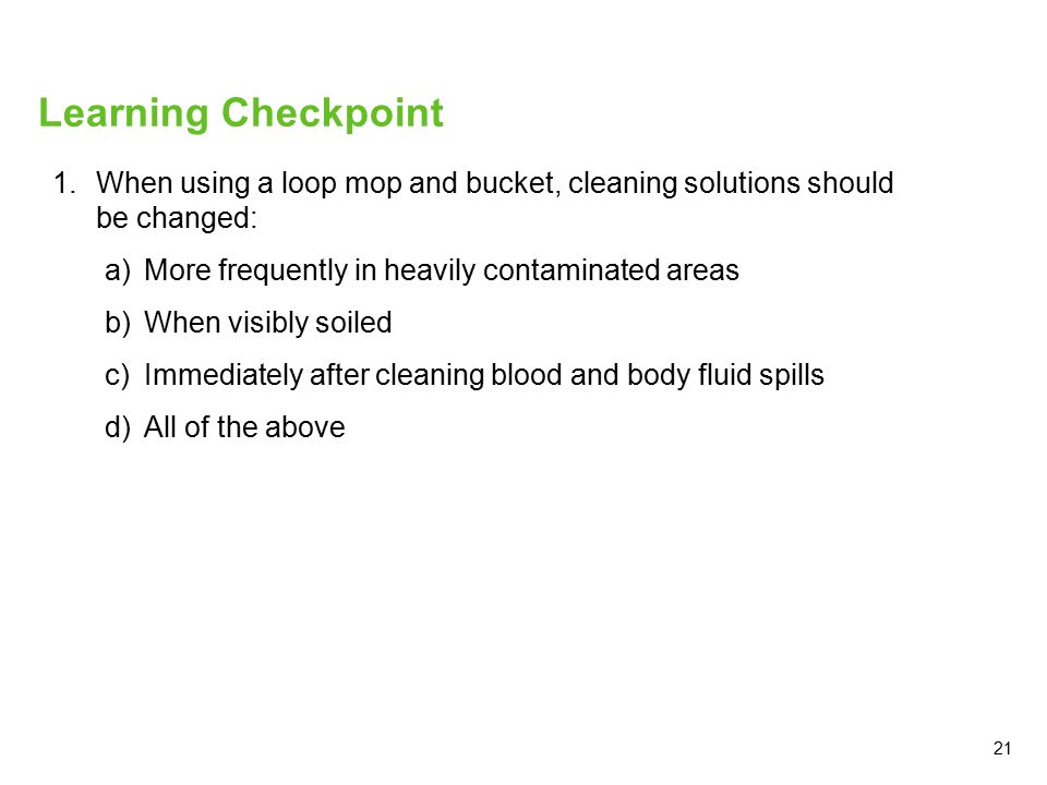 21 Learning Checkpoint 1.When using a loop mop and bucket, cleaning solutions should be changed: a)More frequently in heavily contaminated areas b)When visibly soiled c)Immediately after cleaning blood and body fluid spills d)All of the above