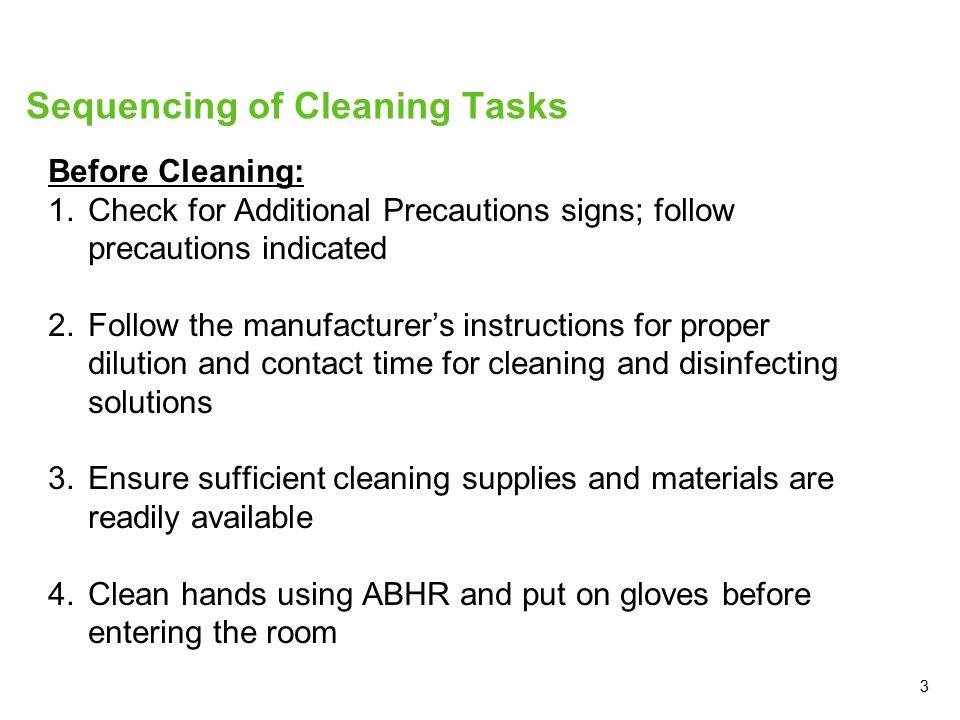 3 Sequencing of Cleaning Tasks Before Cleaning: 1.Check for Additional Precautions signs; follow precautions indicated 2.Follow the manufacturer’s instructions for proper dilution and contact time for cleaning and disinfecting solutions 3.Ensure sufficient cleaning supplies and materials are readily available 4.Clean hands using ABHR and put on gloves before entering the room
