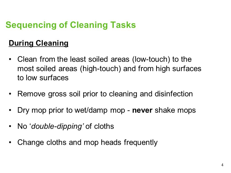 4 Sequencing of Cleaning Tasks During Cleaning Clean from the least soiled areas (low-touch) to the most soiled areas (high-touch) and from high surfaces to low surfaces Remove gross soil prior to cleaning and disinfection Dry mop prior to wet/damp mop - never shake mops No ‘double-dipping’ of cloths Change cloths and mop heads frequently