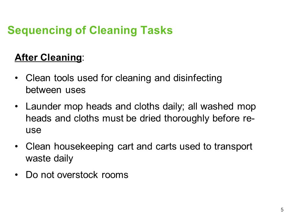 5 Sequencing of Cleaning Tasks After Cleaning: Clean tools used for cleaning and disinfecting between uses Launder mop heads and cloths daily; all washed mop heads and cloths must be dried thoroughly before re- use Clean housekeeping cart and carts used to transport waste daily Do not overstock rooms