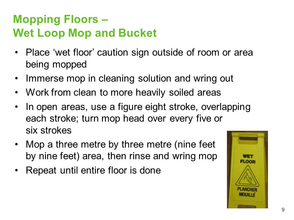 9 Mopping Floors – Wet Loop Mop and Bucket Place ‘wet floor’ caution sign outside of room or area being mopped Immerse mop in cleaning solution and wring out Work from clean to more heavily soiled areas In open areas, use a figure eight stroke, overlapping each stroke; turn mop head over every five or six strokes Mop a three metre by three metre (nine feet by nine feet) area, then rinse and wring mop Repeat until entire floor is done