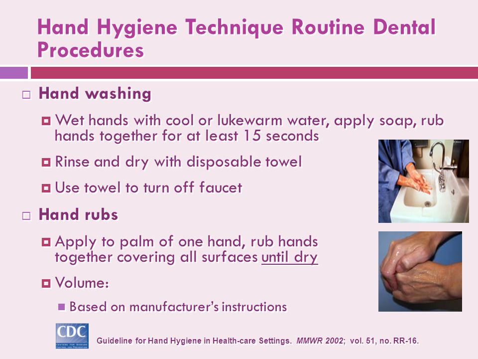 Hand Hygiene Technique Routine Dental Procedures  Hand washing  Wet hands with cool or lukewarm water, apply soap, rub hands together for at least 15 seconds  Rinse and dry with disposable towel  Use towel to turn off faucet  Hand rubs  Apply to palm of one hand, rub hands together covering all surfaces until dry  Volume: Based on manufacturer’s instructions  Hand washing  Wet hands with cool or lukewarm water, apply soap, rub hands together for at least 15 seconds  Rinse and dry with disposable towel  Use towel to turn off faucet  Hand rubs  Apply to palm of one hand, rub hands together covering all surfaces until dry  Volume: Based on manufacturer’s instructions Guideline for Hand Hygiene in Health-care Settings.
