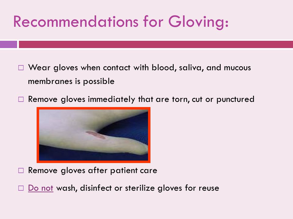  Wear gloves when contact with blood, saliva, and mucous membranes is possible  Remove gloves immediately that are torn, cut or punctured  Remove gloves after patient care  Do not wash, disinfect or sterilize gloves for reuse  Wear gloves when contact with blood, saliva, and mucous membranes is possible  Remove gloves immediately that are torn, cut or punctured  Remove gloves after patient care  Do not wash, disinfect or sterilize gloves for reuse Recommendations for Gloving: