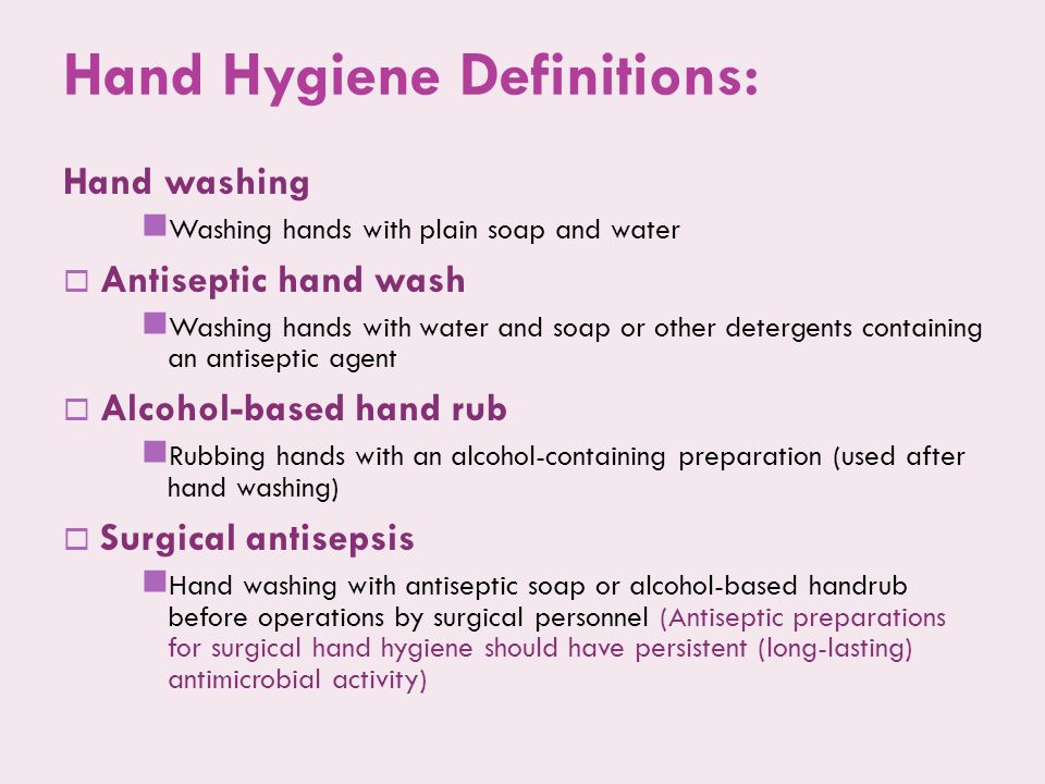 Hand Hygiene Definitions: Hand washing Washing hands with plain soap and water  Antiseptic hand wash Washing hands with water and soap or other detergents containing an antiseptic agent  Alcohol-based hand rub Rubbing hands with an alcohol-containing preparation (used after hand washing)  Surgical antisepsis Hand washing with antiseptic soap or alcohol-based handrub before operations by surgical personnel (Antiseptic preparations for surgical hand hygiene should have persistent (long-lasting) antimicrobial activity)