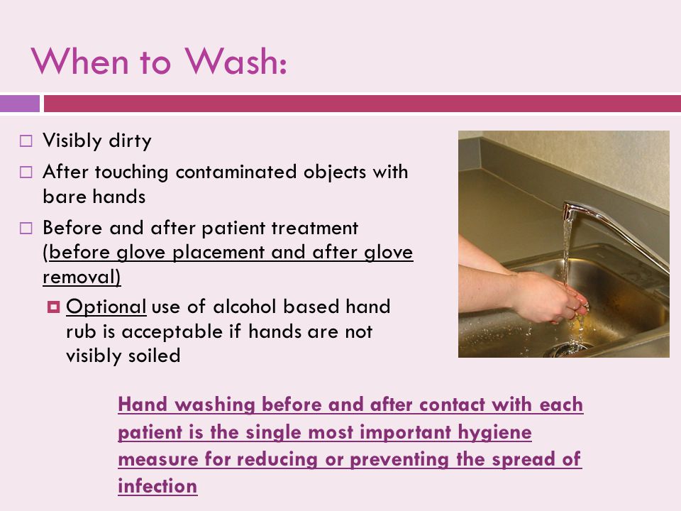 When to Wash:  Visibly dirty  After touching contaminated objects with bare hands  Before and after patient treatment (before glove placement and after glove removal)  Optional use of alcohol based hand rub is acceptable if hands are not visibly soiled  Visibly dirty  After touching contaminated objects with bare hands  Before and after patient treatment (before glove placement and after glove removal)  Optional use of alcohol based hand rub is acceptable if hands are not visibly soiled Hand washing before and after contact with each patient is the single most important hygiene measure for reducing or preventing the spread of infection