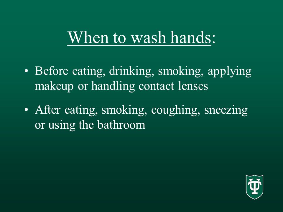 When to wash hands: Before eating, drinking, smoking, applying makeup or handling contact lenses After eating, smoking, coughing, sneezing or using the bathroom