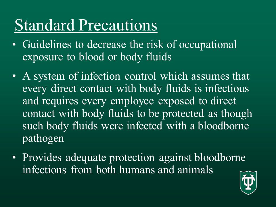 Standard Precautions Guidelines to decrease the risk of occupational exposure to blood or body fluids A system of infection control which assumes that every direct contact with body fluids is infectious and requires every employee exposed to direct contact with body fluids to be protected as though such body fluids were infected with a bloodborne pathogen Provides adequate protection against bloodborne infections from both humans and animals