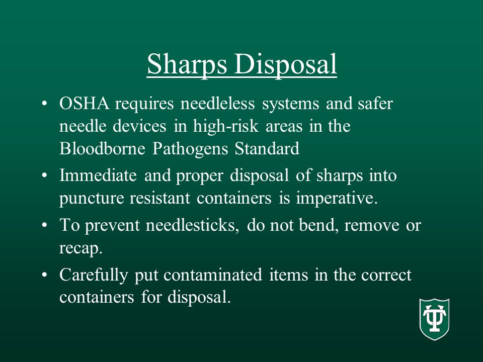 Sharps Disposal OSHA requires needleless systems and safer needle devices in high-risk areas in the Bloodborne Pathogens Standard Immediate and proper disposal of sharps into puncture resistant containers is imperative.