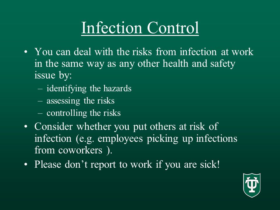Infection Control You can deal with the risks from infection at work in the same way as any other health and safety issue by: –identifying the hazards –assessing the risks –controlling the risks Consider whether you put others at risk of infection (e.g.