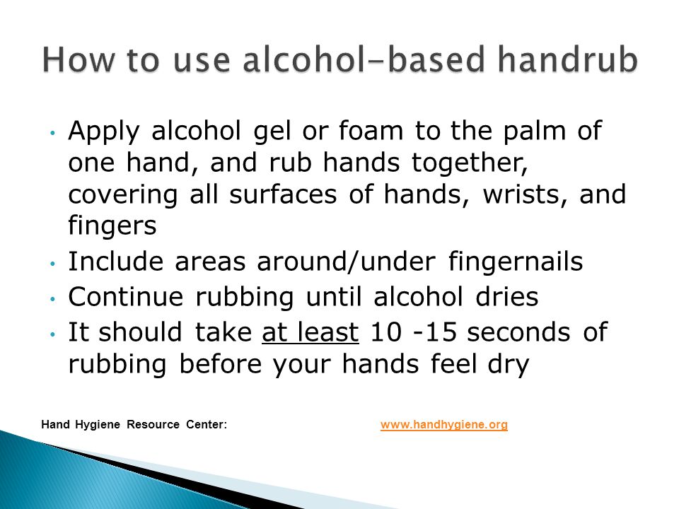 Apply alcohol gel or foam to the palm of one hand, and rub hands together, covering all surfaces of hands, wrists, and fingers Include areas around/under fingernails Continue rubbing until alcohol dries It should take at least seconds of rubbing before your hands feel dry Hand Hygiene Resource Center:
