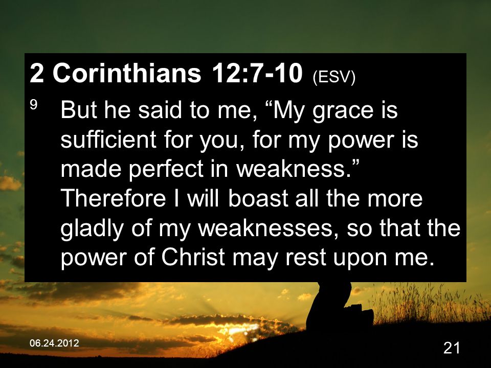 Corinthians 12:7-10 (ESV) 9 But he said to me, My grace is sufficient for you, for my power is made perfect in weakness. Therefore I will boast all the more gladly of my weaknesses, so that the power of Christ may rest upon me.