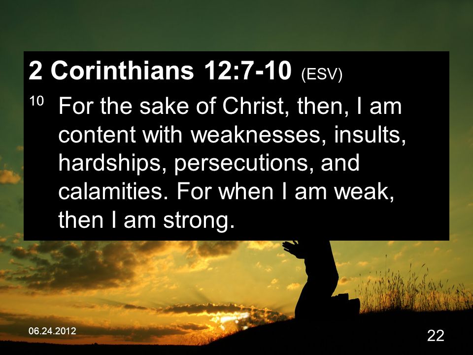 Corinthians 12:7-10 (ESV) 10 For the sake of Christ, then, I am content with weaknesses, insults, hardships, persecutions, and calamities.