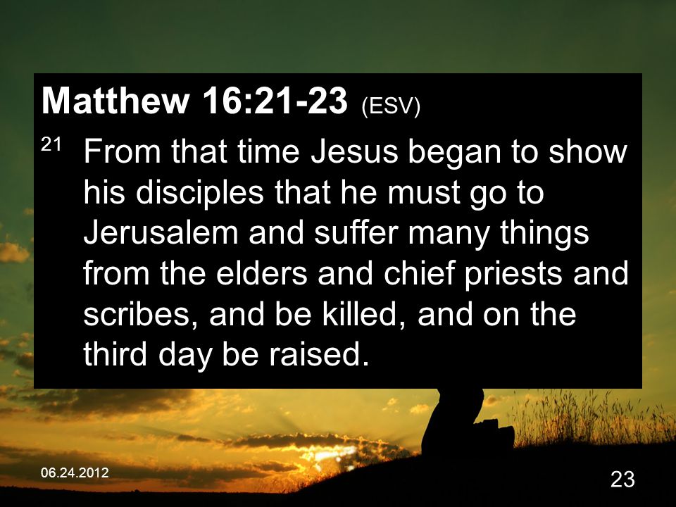 Matthew 16:21-23 (ESV) 21 From that time Jesus began to show his disciples that he must go to Jerusalem and suffer many things from the elders and chief priests and scribes, and be killed, and on the third day be raised.