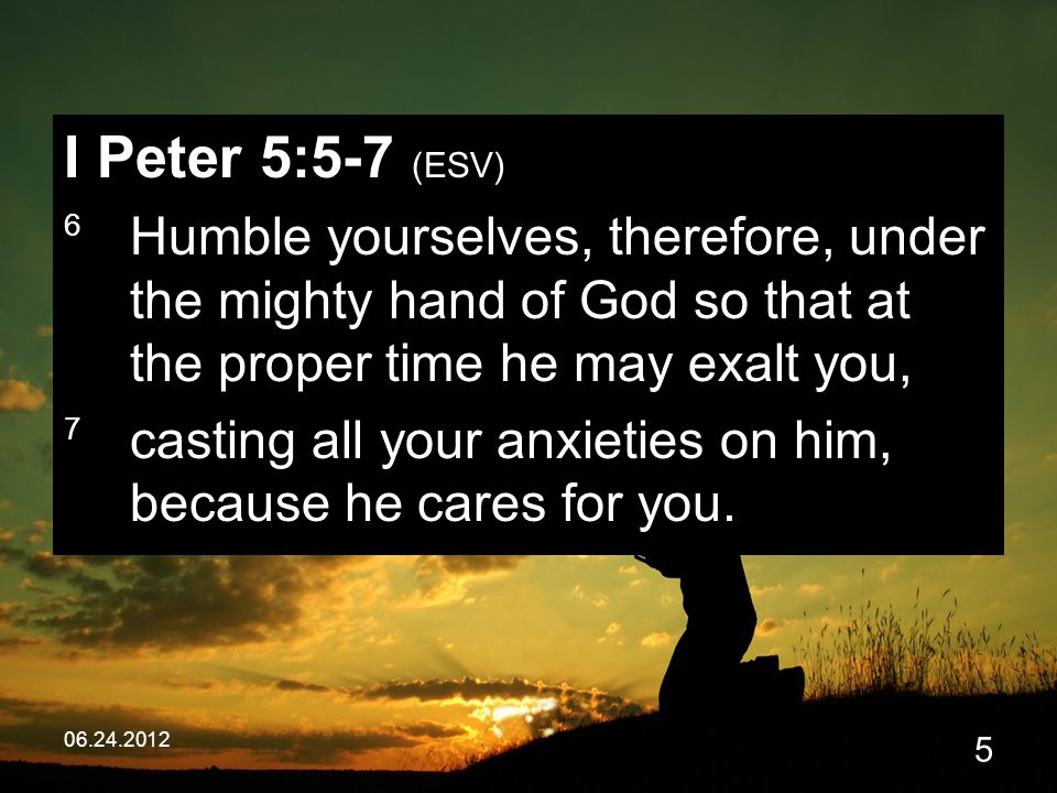 I Peter 5:5-7 (ESV) 6 Humble yourselves, therefore, under the mighty hand of God so that at the proper time he may exalt you, 7 casting all your anxieties on him, because he cares for you.