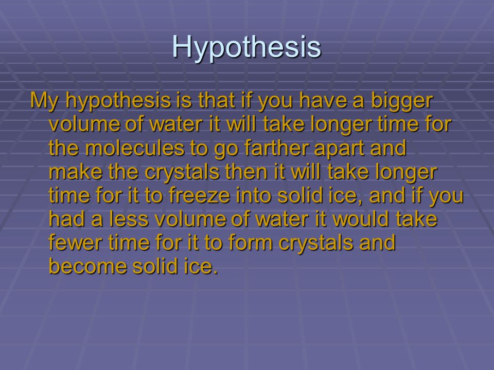 Hypothesis My hypothesis is that if you have a bigger volume of water it will take longer time for the molecules to go farther apart and make the crystals then it will take longer time for it to freeze into solid ice, and if you had a less volume of water it would take fewer time for it to form crystals and become solid ice.