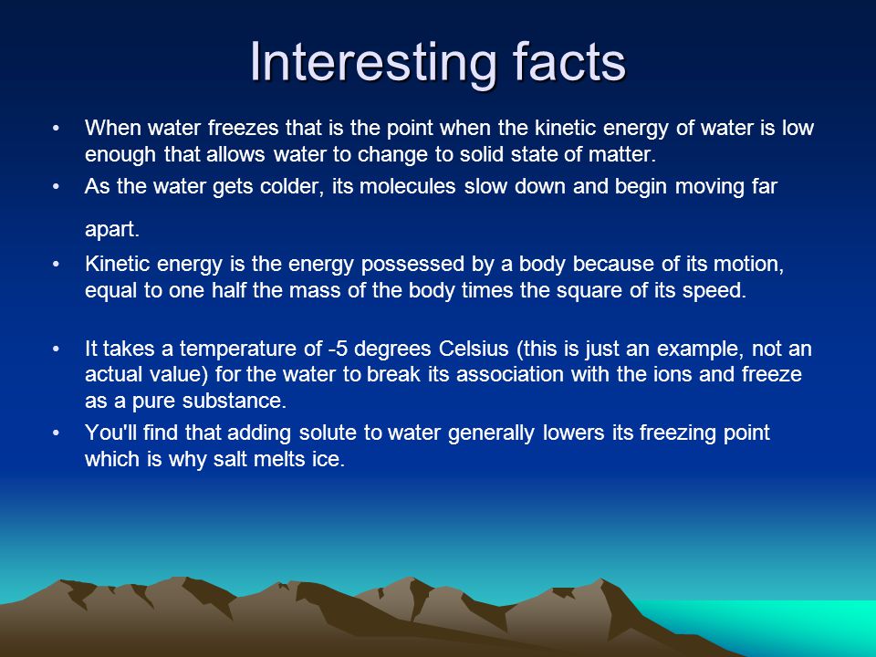 Interesting facts When water freezes that is the point when the kinetic energy of water is low enough that allows water to change to solid state of matter.