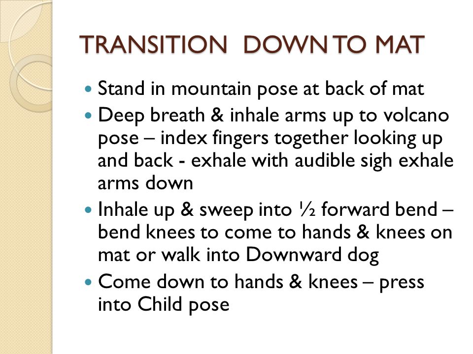 TRANSITION DOWN TO MAT Stand in mountain pose at back of mat Deep breath & inhale arms up to volcano pose – index fingers together looking up and back - exhale with audible sigh exhale arms down Inhale up & sweep into ½ forward bend – bend knees to come to hands & knees on mat or walk into Downward dog Come down to hands & knees – press into Child pose