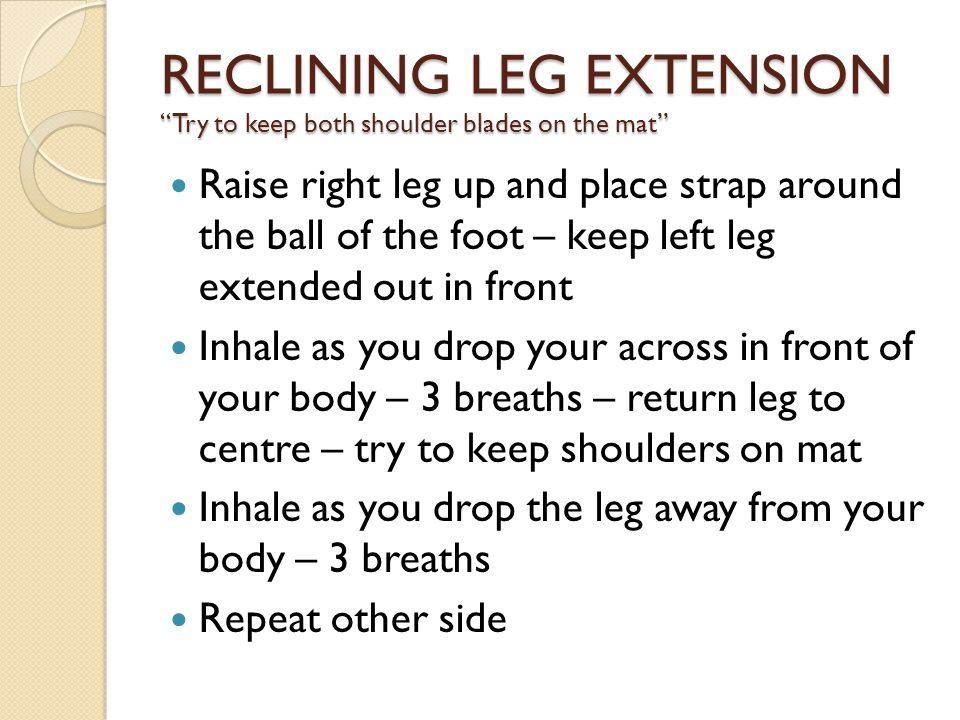 Raise right leg up and place strap around the ball of the foot – keep left leg extended out in front Inhale as you drop your across in front of your body – 3 breaths – return leg to centre – try to keep shoulders on mat Inhale as you drop the leg away from your body – 3 breaths Repeat other side